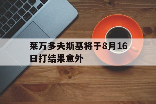 包含莱万多夫斯基将于8月16日打结果意外的词条 包含莱万多夫斯基将于8月16日打结果意外的词条